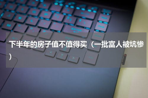 下半年的房子值不值得买（一批富人被坑惨）