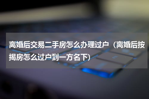 离婚后交易二手房怎么办理过户（离婚后按揭房怎么过户到一方名下）