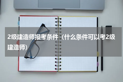 2级建造师报考条件（什么条件可以考2级建造师）
