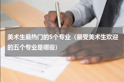 美术生最热门的5个专业（最受美术生欢迎的五个专业是哪些）