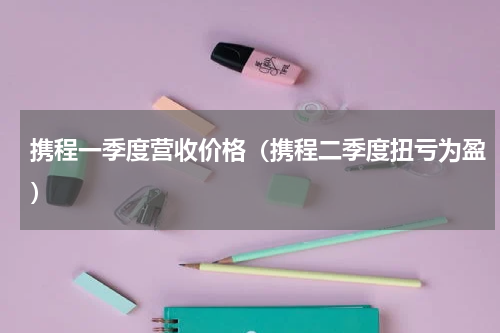 携程一季度营收价格（携程二季度扭亏为盈）