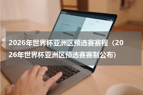 2026年世界杯亚洲区预选赛赛程（2026年世界杯亚洲区预选赛赛制公布）