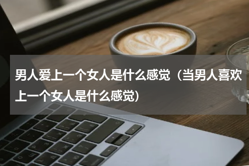 男人爱上一个女人是什么感觉（当男人喜欢上一个女人是什么感觉）