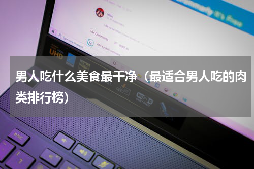 男人吃什么美食最干净（最适合男人吃的肉类排行榜）