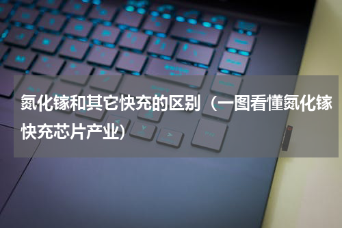 氮化镓和其它快充的区别（一图看懂氮化镓快充芯片产业）
