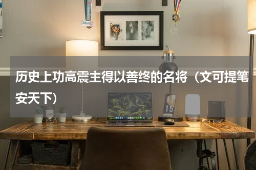 历史上功高震主得以善终的名将（文可提笔安天下）