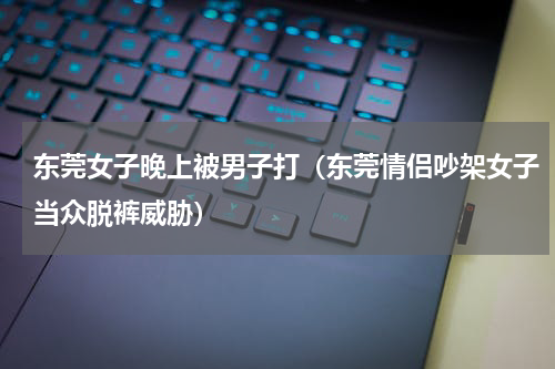 东莞女子晚上被男子打（东莞情侣吵架女子当众脱裤威胁）