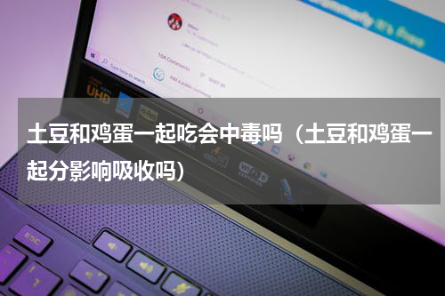 土豆和鸡蛋一起吃会中毒吗（土豆和鸡蛋一起分影响吸收吗）