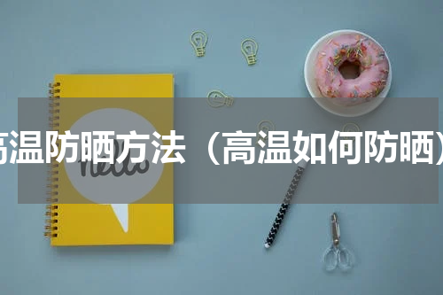 高温防晒方法（高温如何防晒）