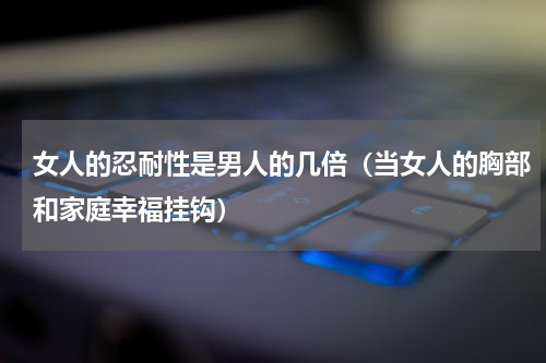 女人的忍耐性是男人的几倍（当女人的胸部和家庭幸福挂钩）