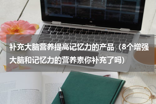 补充大脑营养提高记忆力的产品（8个增强大脑和记忆力的营养素你补充了吗）
