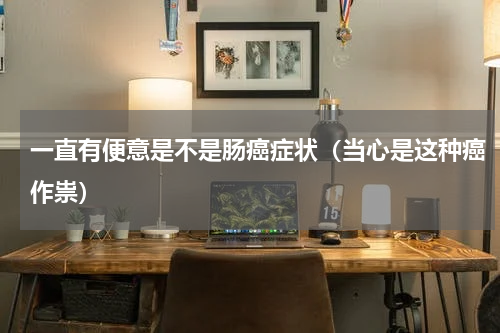 一直有便意是不是肠癌症状（当心是这种癌作祟）