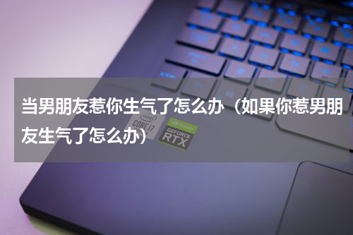 当男朋友惹你生气了怎么办（如果你惹男朋友生气了怎么办）