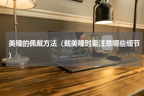 美瞳的佩戴方法（戴美瞳时要注意哪些细节）