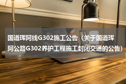 国道珲阿线G302施工公告（关于国道珲阿公路G302养护工程施工封闭交通的公告）