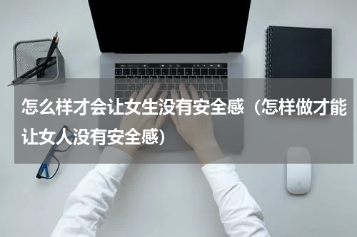 怎么样才会让女生没有安全感（怎样做才能让女人没有安全感）