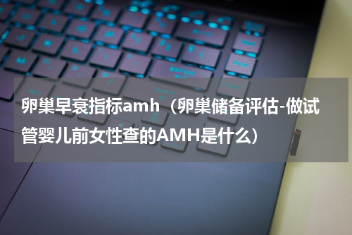 卵巢早衰指标amh（卵巢储备评估-做试管婴儿前女性查的AMH是什么）