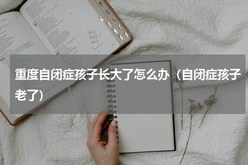 重度自闭症孩子长大了怎么办（自闭症孩子老了）