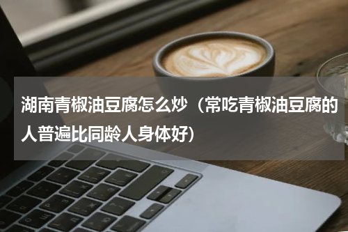 湖南青椒油豆腐怎么炒（常吃青椒油豆腐的人普遍比同龄人身体好）