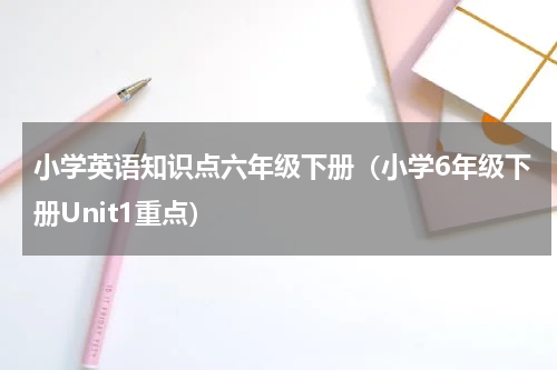 小学英语知识点六年级下册（小学6年级下册Unit1重点）