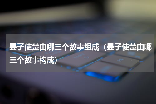 晏子使楚由哪三个故事组成（晏子使楚由哪三个故事构成）