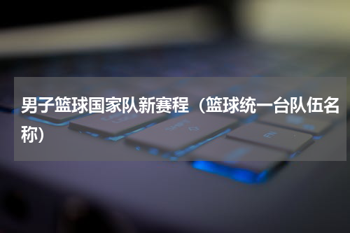 男子篮球国家队新赛程（篮球统一台队伍名称）