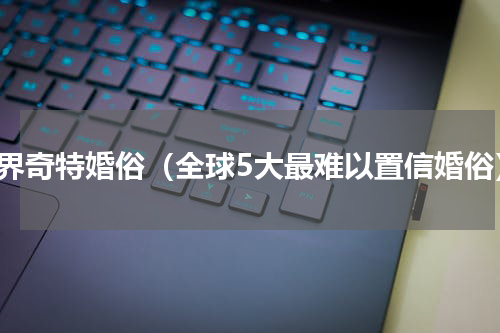 世界奇特婚俗（全球5大最难以置信婚俗）