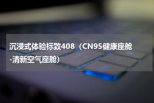 沉浸式体验标致408（CN95健康座舱-清新空气座舱）