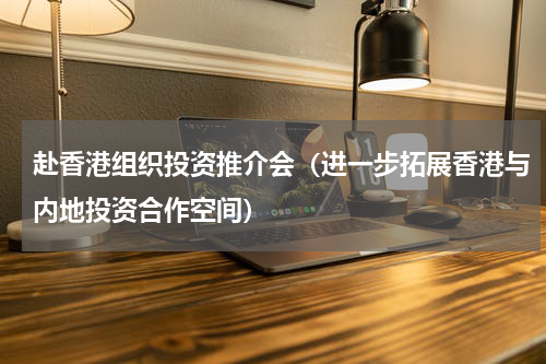 赴香港组织投资推介会（进一步拓展香港与内地投资合作空间）