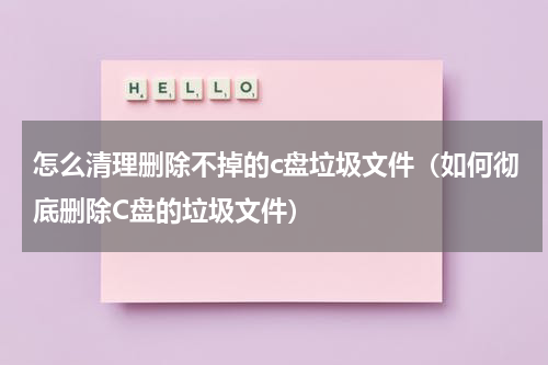 怎么清理删除不掉的c盘垃圾文件（如何彻底删除C盘的垃圾文件）