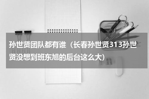 孙世贤团队都有谁（长春孙世贤313孙世贤没想到班东旭的后台这么大）
