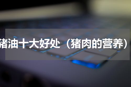 猪油十大好处（猪肉的营养）