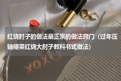红烧肘子的做法最正宗的做法窍门（过年压轴硬菜红烧大肘子教科书式做法）