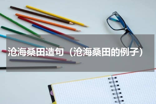 沧海桑田造句（沧海桑田的例子）