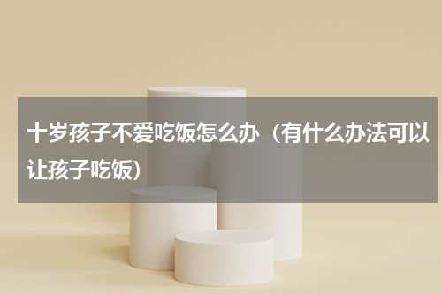 十岁孩子不爱吃饭怎么办（有什么办法可以让孩子吃饭）