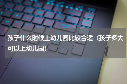 孩子什么时候上幼儿园比较合适（孩子多大可以上幼儿园）