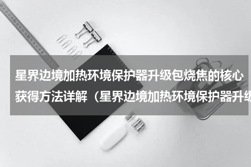 星界边境加热环境保护器升级包烧焦的核心获得方法详解（星界边境加热环境保护器升级包烧焦的核心获得方法详解）