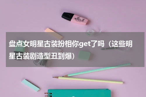 盘点女明星古装扮相你get了吗（这些明星古装剧造型丑到爆）