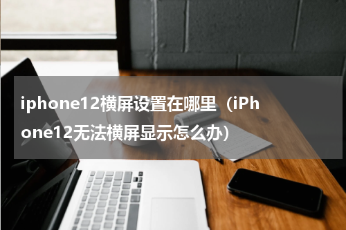iphone12横屏设置在哪里（iPhone12无法横屏显示怎么办）