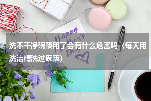 洗不干净碗筷用了会有什么危害吗（每天用洗洁精洗过碗筷）