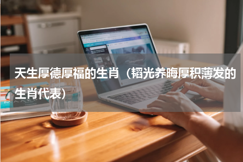 天生厚德厚福的生肖（韬光养晦厚积薄发的生肖代表）