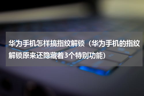华为手机怎样搞指纹解锁（华为手机的指纹解锁原来还隐藏着3个特别功能）