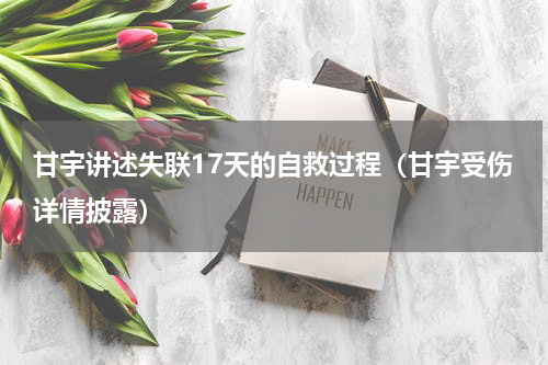 甘宇讲述失联17天的自救过程（甘宇受伤详情披露）