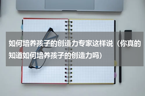 如何培养孩子的创造力专家这样说（你真的知道如何培养孩子的创造力吗）