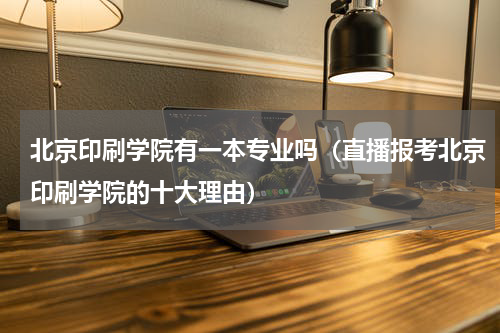 北京印刷学院有一本专业吗（直播报考北京印刷学院的十大理由）