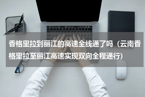 香格里拉到丽江的高速全线通了吗（云南香格里拉至丽江高速实现双向全程通行）