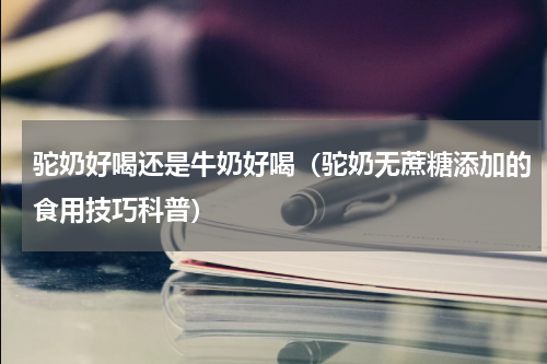 驼奶好喝还是牛奶好喝（驼奶无蔗糖添加的食用技巧科普）
