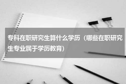 专科在职研究生算什么学历（哪些在职研究生专业属于学历教育）