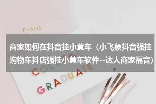 商家如何在抖音挂小黄车（小飞象抖音强挂购物车抖店强挂小黄车软件--达人商家福音）