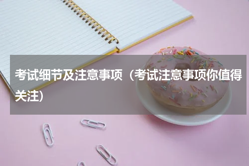 考试细节及注意事项（考试注意事项你值得关注）